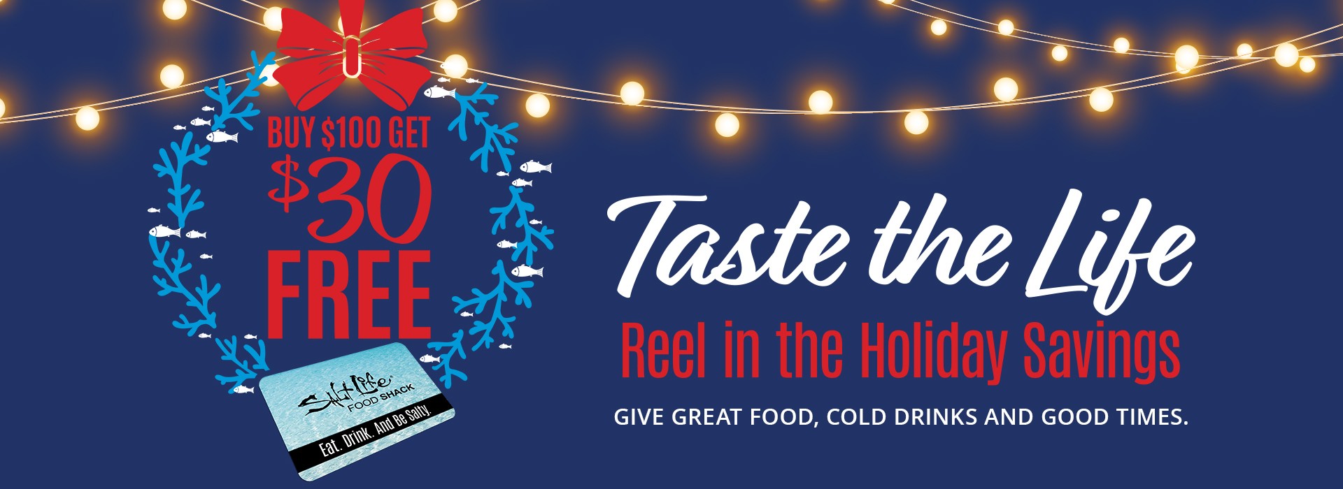 Holiday promotion: buy $100 in gift cards, get $30 free. Taste the Life. Reel in the holiday savings. Give great food, cold drinks and good times.