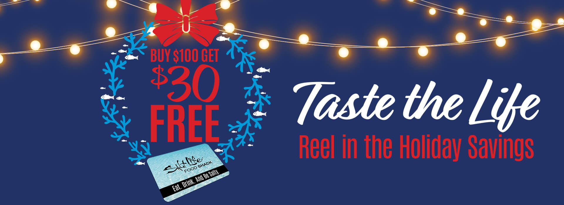 Holiday promotion: buy $100 in gift cards, get $30 free. Taste the Life. Reel in the holiday savings.